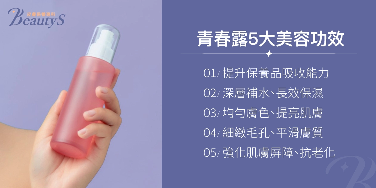 青春露5大美容功效：提升保養品吸收能力、深層補水、長效保濕、均勻膚色、提亮肌膚、細緻毛孔、平滑膚質、強化肌膚屏障、抗老化
